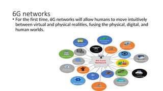 6G networks
• For the first time, 6G networks will allow humans to move intuitively
between virtual and physical realities, fusing the physical, digital, and
human worlds.
 