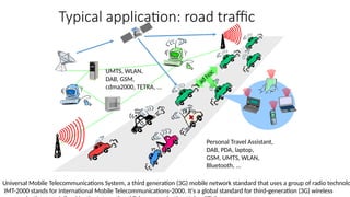 Typical application: road traffic
ad
hoc
UMTS, WLAN,
DAB, GSM,
cdma2000, TETRA, ...
Personal Travel Assistant,
DAB, PDA, laptop,
GSM, UMTS, WLAN,
Bluetooth, ...
Universal Mobile Telecommunications System, a third generation (3G) mobile network standard that uses a group of radio technolo
IMT-2000 stands for International Mobile Telecommunications-2000. It's a global standard for third-generation (3G) wireless
 