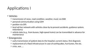 Applications I
• Vehicles
• transmission of news, road condition, weather, music via DAB
• personal communication using GSM
• position via GPS
• local ad-hoc network with vehicles close-by to prevent accidents, guidance system,
redundancy
• vehicle data (e.g., from busses, high-speed trains) can be transmitted in advance for
maintenance
• Emergencies
• early transmission of patient data to the hospital, current status, first diagnosis
• replacement of a fixed infrastructure in case of earthquakes, hurricanes, fire etc.
• crisis, war, ...
 