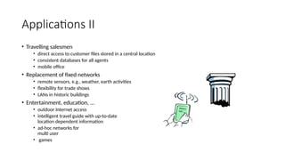 Applications II
• Travelling salesmen
• direct access to customer files stored in a central location
• consistent databases for all agents
• mobile office
• Replacement of fixed networks
• remote sensors, e.g., weather, earth activities
• flexibility for trade shows
• LANs in historic buildings
• Entertainment, education, ...
• outdoor Internet access
• intelligent travel guide with up-to-date
location dependent information
• ad-hoc networks for
multi user
• games
History
Info
 