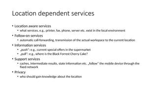Location dependent services
• Location aware services
• what services, e.g., printer, fax, phone, server etc. exist in the local environment
• Follow-on services
• automatic call-forwarding, transmission of the actual workspace to the current location
• Information services
• „push“: e.g., current special offers in the supermarket
• „pull“: e.g., where is the Black Forrest Cherry Cake?
• Support services
• caches, intermediate results, state information etc. „follow“ the mobile device through the
fixed network
• Privacy
• who should gain knowledge about the location
 