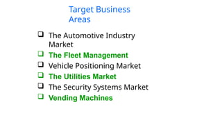 Target Business
Areas
 The Automotive Industry
Market
 The Fleet Management
 Vehicle Positioning Market
 The Utilities Market
 The Security Systems Market
 Vending Machines
 