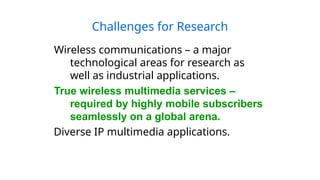 Challenges for Research
Wireless communications – a major
technological areas for research as
well as industrial applications.
True wireless multimedia services –
required by highly mobile subscribers
seamlessly on a global arena.
Diverse IP multimedia applications.
 