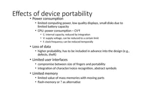 Effects of device portability
• Power consumption
• limited computing power, low quality displays, small disks due to
limited battery capacity
• CPU: power consumption ~ CV2
f
• C: internal capacity, reduced by integration
• V: supply voltage, can be reduced to a certain limit
• f: clock frequency, can be reduced temporally
• Loss of data
• higher probability, has to be included in advance into the design (e.g.,
defects, theft)
• Limited user interfaces
• compromise between size of fingers and portability
• integration of character/voice recognition, abstract symbols
• Limited memory
• limited value of mass memories with moving parts
• flash-memory or ? as alternative
 