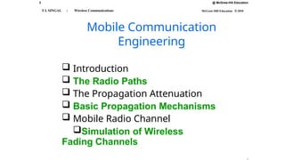 3 @ McGraw-Hill Education
McGraw-Hill Education © 2010
T L SINGAL : Wireless Communications
 Introduction
 The Radio Paths
 The Propagation Attenuation
 Basic Propagation Mechanisms
 Mobile Radio Channel
Simulation of Wireless
Fading Channels
Mobile Communication
Engineering
 