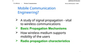5 @ McGraw-Hill Education
McGraw-Hill Education © 2010
T L SINGAL : Wireless Communications
Mobile Communication
Engineering?
 A study of signal propagation - vital
to wireless communications
 Basic Propagation Mechanisms
 How wireless medium supports
mobility of the users
 Radio propagation characteristics
 