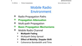 @ McGraw-Hill Education
6
T L SINGAL : Wireless Communications McGraw-Hill Education © 2010
Mobile Radio
Environment
 Radio Propagation Paths
 Propagation Attenuation
 Multi-path Propagation
 Basic Propagation Mechanisms
 Mobile Radio Channel
 Multipath Fading
 Multipath Delay Spread
 Effect of Mobility: Doppler Shift
 Coherence Bandwidth and Time
 