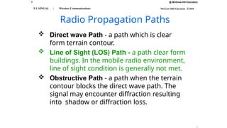 7 @ McGraw-Hill Education
McGraw-Hill Education © 2010
T L SINGAL : Wireless Communications
Radio Propagation Paths
 Direct wave Path - a path which is clear
form terrain contour.
 Line of Sight (LOS) Path - a path clear form
buildings. In the mobile radio environment,
line of sight condition is generally not met.
 Obstructive Path - a path when the terrain
contour blocks the direct wave path. The
signal may encounter diffraction resulting
into shadow or diffraction loss.
 