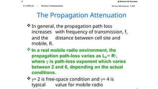 8 @ McGraw-Hill Education
McGraw-Hill Education © 2010
T L SINGAL : Wireless Communications
The Propagation Attenuation
 In general, the propagation path loss
increases with frequency of transmission, fc
and the distance between cell site and
mobile, R.
 In a real mobile radio environment, the
propagation path-loss varies as Lp∞ Rγ,
where γ is path-loss exponent which varies
between 2 and 6, depending on the actual
conditions.
 γ= 2 is free-space condition and γ= 4 is
typical value for mobile radio
 