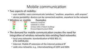 Mobile communication
• Two aspects of mobility:
• user mobility: users communicate (wireless) “anytime, anywhere, with anyone”
• device portability: devices can be connected anytime, anywhere to the network
• Wireless vs. mobile Examples
  stationary computer
  notebook in a hotel
  wireless LANs in historic buildings
  Personal Digital Assistant (PDA)
• The demand for mobile communication creates the need for
integration of wireless networks into existing fixed networks:
• local area networks: standardization of IEEE 802.11,
ETSI (HIPERLAN)
• Internet: Mobile IP extension of the internet protocol IP
• wide area networks: e.g., internetworking of GSM and ISDN
 