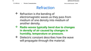 18 @ McGraw-Hill Education
McGraw-Hill Education © 2010
T L SINGAL : Wireless Communications
Refraction
 Refraction is the bending of
electromagnetic waves as they pass from
medium of one density into medium of
another density.
 Radio waves typically bend due to changes
in density of air caused by changes in
humidity, temperature or pressure.
 Dielectric constant describes how the wave
will propagate through the material.
 