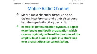 20 @ McGraw-Hill Education
McGraw-Hill Education © 2010
T L SINGAL : Wireless Communications
Mobile Radio Channel
 Mobile radio channels introduce noise,
fading, interference, and other distortions
into the signals that they transmit.
 In mobile communication system, a signal
experiences multipath propagation which
causes rapid signal level fluctuations of the
amplitude of a radio signal in a short time
over a short distance called fading.
 
