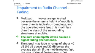 21
T L SINGAL : Wireless
Communications
@ McGraw-Hill Education
McGraw-Hill Education © 2010
Impairment to Radio Channel -
Fading
 Multipath waves are generated
because the antenna height of mobile is
lower than its typical surroundings, and
the operatingwave length is much less
than the sizes of the surrounding
structures at mobile.
 The sum of multipath waves causes a
signal fading phenomenon.
 The signal may fade in range of about 40
dB (10 dB above and 30 dB below the
average signal). If the mobile moves fast,
 