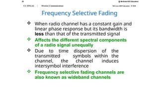 @ McGraw-Hill Education
25
T L SINGAL : Wireless Communications McGraw-Hill Education © 2010
Frequency Selective Fading
 When radio channel has a constant gain and
linear phase response but its bandwidth is
less than that of the transmitted signal
 Affects the different spectral components
of a radio signal unequally
 Due to time dispersion of the
transmitted symbols within the
channel, the channel induces
intersymbol interference
 Frequency selective fading channels are
also known as wideband channels
 
