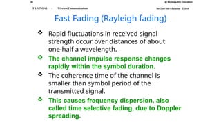 26 @ McGraw-Hill Education
McGraw-Hill Education © 2010
T L SINGAL : Wireless Communications
Fast Fading (Rayleigh fading)
 Rapid fluctuations in received signal
strength occur over distances of about
one-half a wavelength.
 The channel impulse response changes
rapidly within the symbol duration.
 The coherence time of the channel is
smaller than symbol period of the
transmitted signal.
 This causes frequency dispersion, also
called time selective fading, due to Doppler
spreading.
 