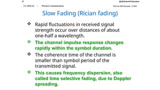 27 @ McGraw-Hill Education
McGraw-Hill Education © 2010
T L SINGAL : Wireless Communications
Slow Fading (Rician fading)
 Rapid fluctuations in received signal
strength occur over distances of about
one-half a wavelength.
 The channel impulse response changes
rapidly within the symbol duration.
 The coherence time of the channel is
smaller than symbol period of the
transmitted signal.
 This causes frequency dispersion, also
called time selective fading, due to Doppler
spreading.
 