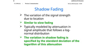 29 @ McGraw-Hill Education
McGraw-Hill Education © 2010
T L SINGAL : Wireless Communications
Shadow Fading
 The variation of the signal strength
due to location
 Similar to slow fading
 Typically modeled by attenuation in
signal amplitude that follows a log-
normal distribution
 The variation in shadow fading is
specified by the standard deviation of the
logarithm of this attenuation
 