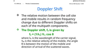 34 @ McGraw-Hill Education
McGraw-Hill Education © 2010
T L SINGAL : Wireless Communications
Doppler Shift
 The relative motion between the cell site
and mobile results in random frequency
change due to different Doppler shifts on
each of the multipath components.
 The Doppler shift, fd is given by
fd = (1/λc) Vm cos θ
where λc is the wavelength of the carrier signal,
Vm is the relative velocity of the mobile, the angle
θ is between the motion of the mobile and
direction of arrival of the scattered waves.
 