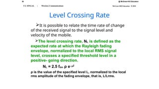 36 @ McGraw-Hill Education
McGraw-Hill Education © 2010
T L SINGAL : Wireless Communications
Level Crossing Rate
It is possible to relate the time rate of change
of the received signal to the signal level and
velocity of the mobile.
The level crossing rate, NL is defined as the
expected rate at which the Rayleigh fading
envelope, normalized to the local RMS signal
level, crosses a specified threshold level in a
positive- going direction.
NL = 2.5 fdm ρ e- ρ2
ρ is the value of the specified level L, normalized to the local
rms amplitude of the fading envelope, that is, L/Lrms.
 