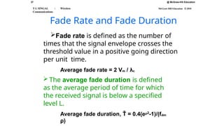 37
T L SINGAL : Wireless
Communications
@ McGraw-Hill Education
McGraw-Hill Education © 2010
Fade Rate and Fade Duration
Fade rate is defined as the number of
times that the signal envelope crosses the
threshold value in a positive going direction
per unit time.
Average fade rate = 2 Vm / λc
 The average fade duration is defined
as the average period of time for which
the received signal is below a specified
level L.
Average fade duration, Ť = 0.4(eρ2
-1)/(fdm
ρ)
 