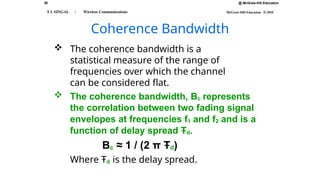 38 @ McGraw-Hill Education
McGraw-Hill Education © 2010
T L SINGAL : Wireless Communications
Coherence Bandwidth
 The coherence bandwidth is a
statistical measure of the range of
frequencies over which the channel
can be considered flat.
 The coherence bandwidth, Bc represents
the correlation between two fading signal
envelopes at frequencies f1 and f2 and is a
function of delay spread Ŧd.
Bc ≈ 1 / (2 π Ŧd)
Where Ŧd is the delay spread.
 