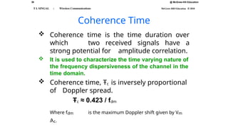 @ McGraw-Hill Education
39
T L SINGAL : Wireless Communications McGraw-Hill Education © 2010
Coherence Time
 Coherence time is the time duration over
which two received signals have a
strong potential for amplitude correlation.
 It is used to characterize the time varying nature of
the frequency dispersiveness of the channel in the
time domain.
 Coherence time, Ŧc is inversely proportional
of Doppler spread.
Ŧc ≈ 0.423 / fdm
Where fdm is the maximum Doppler shift given by Vm
/λc.
 