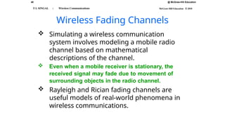 40 @ McGraw-Hill Education
McGraw-Hill Education © 2010
T L SINGAL : Wireless Communications
Wireless Fading Channels
 Simulating a wireless communication
system involves modeling a mobile radio
channel based on mathematical
descriptions of the channel.
 Even when a mobile receiver is stationary, the
received signal may fade due to movement of
surrounding objects in the radio channel.
 Rayleigh and Rician fading channels are
useful models of real-world phenomena in
wireless communications.
 