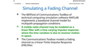 @ McGraw-Hill Education
42
T L SINGAL : Wireless Communications McGraw-Hill Education © 2010
Simulating a Fading Channel
 The BERTool of Communications ToolBox of
technical computing simulation software MATLAB
implements a baseband channel model for
multipath propagation conditions.
 A mobile radio channel may be modeled as a
linear filter with a time varying impulse response,
where the time variation is due to receiver motion
in space.
 The Communications Toolbox models a fading
channel as a linear Finite Impulse Response
(FIR) filter.
 