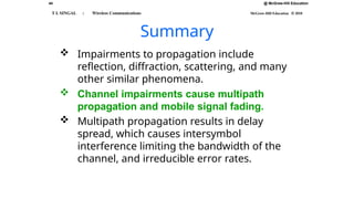 @ McGraw-Hill Education
44
T L SINGAL : Wireless Communications McGraw-Hill Education © 2010
Summary
 Impairments to propagation include
reflection, diffraction, scattering, and many
other similar phenomena.
 Channel impairments cause multipath
propagation and mobile signal fading.
 Multipath propagation results in delay
spread, which causes intersymbol
interference limiting the bandwidth of the
channel, and irreducible error rates.
 