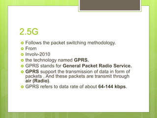 2.5G
 Follows the packet switching methodology.
 From
 Involv-2010
 the technology named GPRS.
 GPRS stands for General Packet Radio Service.
 GPRS support the transmission of data in form of
packets . And these packets are transmit through
air (Radio).
 GPRS refers to data rate of about 64-144 kbps.
 
