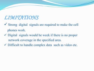 LIMITATIONS
 Strong digital signals are required to make the cell
phones work.
 Digital signals would be week if there is no proper
network coverage in the specified area.
 Difficult to handle complex data such as video etc.
 