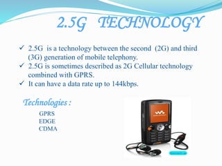 2.5G TECHNOLOGY
 2.5G is a technology between the second (2G) and third
(3G) generation of mobile telephony.
 2.5G is sometimes described as 2G Cellular technology
combined with GPRS.
 It can have a data rate up to 144kbps.
Technologies :
GPRS
EDGE
CDMA
 