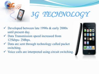 3G TECHNOLOGY
 Developed between late 1990s & early 2000s
until present day.
 Data Transmission speed increased from
125kbps- 2Mbps.
 Data are sent through technology called packet
switching.
 Voice calls are interpreted using circuit switching..
 