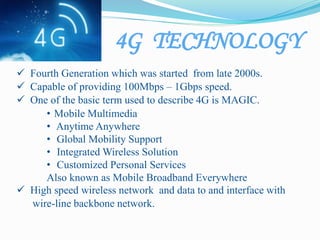 4G TECHNOLOGY
 Fourth Generation which was started from late 2000s.
 Capable of providing 100Mbps – 1Gbps speed.
 One of the basic term used to describe 4G is MAGIC.
• Mobile Multimedia
• Anytime Anywhere
• Global Mobility Support
• Integrated Wireless Solution
• Customized Personal Services
Also known as Mobile Broadband Everywhere
 High speed wireless network and data to and interface with
wire-line backbone network.
 