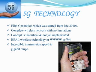 5G TECHNOLOGY
 Fifth Generation which was started from late 2010s.
 Complete wireless network with no limitations
 Concept is theoritical & not yet implemented
 REAL wireless technology or WWWW or W4
 Incredible transmission speed in
gigabit range.
 