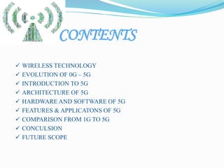 CONTENTS
 WIRELESS TECHNOLOGY
 EVOLUTION OF 0G – 5G
 INTRODUCTION TO 5G
 ARCHITECTURE OF 5G
 HARDWARE AND SOFTWARE OF 5G
 FEATURES & APPLICATONS OF 5G
 COMPARISON FROM 1G TO 5G
 CONCULSION
 FUTURE SCOPE
 