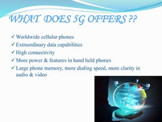 WHAT DOES 5G OFFERS ??
 Worldwide cellular phones
 Extraordinary data capabilities
 High connectivity
 More power & features in hand held phones
 Large phone memory, more dialing speed, more clarity in
audio & video
 