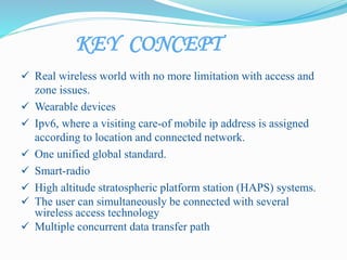 KEY CONCEPT
 Real wireless world with no more limitation with access and
zone issues.
 Wearable devices
 Ipv6, where a visiting care-of mobile ip address is assigned
according to location and connected network.
 One unified global standard.
 Smart-radio
 High altitude stratospheric platform station (HAPS) systems.
 The user can simultaneously be connected with several
wireless access technology
 Multiple concurrent data transfer path
 