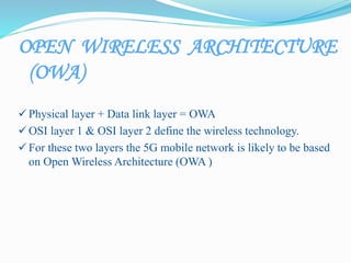 OPEN WIRELESS ARCHITECTURE
(OWA)
 Physical layer + Data link layer = OWA
 OSI layer 1 & OSI layer 2 define the wireless technology.
 For these two layers the 5G mobile network is likely to be based
on Open Wireless Architecture (OWA )
 