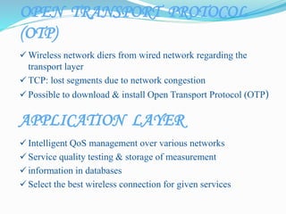 APPLICATION LAYER
 Intelligent QoS management over various networks
 Service quality testing & storage of measurement
 information in databases
 Select the best wireless connection for given services
 Wireless network diers from wired network regarding the
transport layer
 TCP: lost segments due to network congestion
 Possible to download & install Open Transport Protocol (OTP)
OPEN TRANSPORT PROTOCOL
(OTP)
 