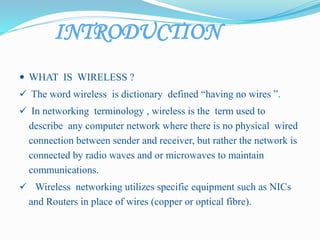 INTRODUCTION
 WHAT IS WIRELESS ?
 The word wireless is dictionary defined “having no wires ”.
 In networking terminology , wireless is the term used to
describe any computer network where there is no physical wired
connection between sender and receiver, but rather the network is
connected by radio waves and or microwaves to maintain
communications.
 Wireless networking utilizes specific equipment such as NICs
and Routers in place of wires (copper or optical fibre).
 