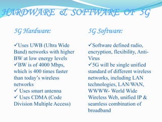 5G Hardware:
Uses UWB (Ultra Wide
Band) networks with higher
BW at low energy levels
BW is of 4000 Mbps,
which is 400 times faster
than today’s wireless
networks
 Uses smart antenna
 Uses CDMA (Code
Division Multiple Access)
5G Software:
Software defined radio,
encryption, flexibility, Anti-
Virus
5G will be single unified
standard of different wireless
networks, including LAN
technologies, LAN/WAN,
WWWW- World Wide
Wireless Web, unified IP &
seamless combination of
broadband
HARDWARE & SOFTWARE OF 5G
 