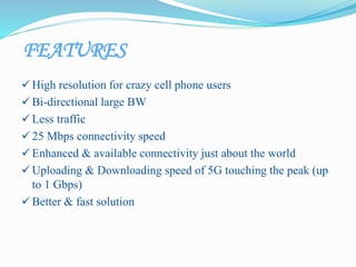 FEATURES
 High resolution for crazy cell phone users
 Bi-directional large BW
 Less traffic
 25 Mbps connectivity speed
 Enhanced & available connectivity just about the world
 Uploading & Downloading speed of 5G touching the peak (up
to 1 Gbps)
 Better & fast solution
 