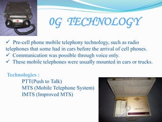 0G TECHNOLOGY
 Pre-cell phone mobile telephony technology, such as radio
telephones that some had in cars before the arrival of cell phones.
 Communication was possible through voice only.
 These mobile telephones were usually mounted in cars or trucks.
Technologies :
PTT(Push to Talk)
MTS (Mobile Telephone System)
IMTS (Improved MTS)
 