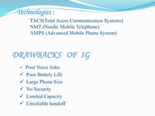 Technologies :
TACS(Total Acess Communication Systems)
NMT (Nordic Mobile Telephone)
AMPS (Advanced Mobile Phone System)
 Poor Voice links
 Poor Battery Life
 Large Phone Size
 No Security
 Limited Capacity
 Unreliable handoff
DRAWBACKS OF 1G
 