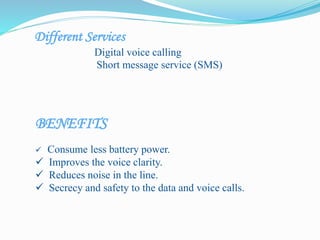 Different Services
Digital voice calling
Short message service (SMS)
BENEFITS
 Consume less battery power.
 Improves the voice clarity.
 Reduces noise in the line.
 Secrecy and safety to the data and voice calls.
 