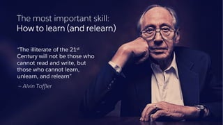 The most important skill:
How to learn (and relearn)
​“The illiterate of the 21st
Century will not be those who
cannot read and write, but
those who cannot learn,
unlearn, and relearn”
​— Alvin Toffler
 