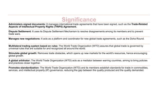 Significance
Administers signed documents: It manages international trade agreements that have been signed, such as the Trade-Related
Aspects of Intellectual Property Rights (TRIPS) Agreement.
Dispute Settlement: It uses its Dispute Settlement Mechanism to resolve disagreements among its members and to prevent
trade wars.
Manages new negotiations: It acts as a platform and coordinator for new global trade agreements, such as the Doha Round.
Multilateral trading system based on rules: The World Trade Organization (WTO) assures that global trade is governed by
universal rules that are suitable for and recognized all around the world.
Stimulate global growth: Removes trade obstacles, which opens up new markets for the world's resources, hence encouraging
global growth.
A global arbitrator: The World Trade Organization (WTO) acts as a mediator between warring countries, aiming to bring policies
and practices closer together.
Promotes standardization: The World Trade Organization (WTO) and its members establish standards for trade in commodities,
services, and intellectual property (IP) governance, reducing the gap between the quality produced and the quality demanded.
 