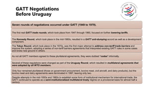 GATT Negotiations
Before Uruguay
Seven rounds of negotiations occurred under GATT (1949 to 1979).
The first real GATT trade rounds, which took place from 1947 through 1960, focused on further lowering tariffs.
The Kennedy Round, which took place in the mid-1960s, resulted in a GATT anti-dumping accord as well as a development
component.
The Tokyo Round, which took place in the 1970s, was the first major attempt to address non-tariff trade barriers and
improve the system, adopting a series of non-tariff barriers agreements that interpreted existing GATT rules in some cases
and broke new ground in others.
As not all GATT members agreed to these plurilateral agreements, they were dubbed "codes" informally.
Several of these regulations were changed as part of the Uruguay Round, which resulted in multilateral agreements that
were adopted by all WTO members.
Only four remained plurilateral (those on government procurement, bovine meat, civil aircraft, and dairy products), but the
bovine meat and dairy agreements were terminated in 1997, leaving only two.
Despite attempts in the mid-1950s and 1960s to establish some form of institutional mechanism for international trade, the
GATT continued to operate as a semi-institutionalized multilateral treaty régime on a provisional basis for almost half a
century
 