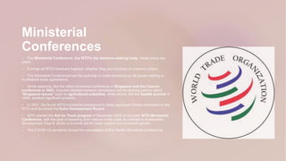 Ministerial
Conferences
 The Ministerial Conference, the WTO's top decision-making body, meets every two
years.
 It brings all WTO members together, whether they are countries or customs unions.
 The Ministerial Conference has the authority to make decisions on all issues relating to
multilateral trade agreements.
 Some sessions, like the initial ministerial conference in Singapore and the Cancun
conference in 2003, included debates between developed and developing nations about
"Singapore issues" such as agricultural subsidies, while others, like the Seattle summit in
1999, sparked significant protests.
 In 2001, the fourth WTO ministerial conference in Doha approved China's admission to the
WTO and launched the Doha Development Round.
 WTO started the Aid for Trade program in December 2005 at the sixth WTO Ministerial
Conference, with the goal of assisting poor nations in the trade as outlined in Sustainable
Development Goal 8, which is to boost aid for trade support and economic growth.
 The COVID-19 pandemic forced the cancellation of the Twelfth Ministerial Conference
 